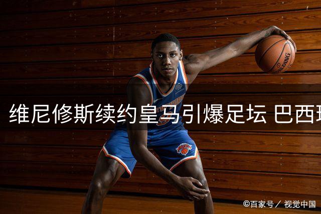 维尼修斯续约皇马引爆足坛 巴西球星六年长约锁定伯纳乌未来