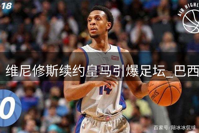 维尼修斯续约皇马引爆足坛 巴西球星六年长约锁定伯纳乌未来